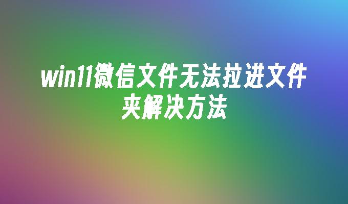 win11微信文件无法拉进文件夹解决方法